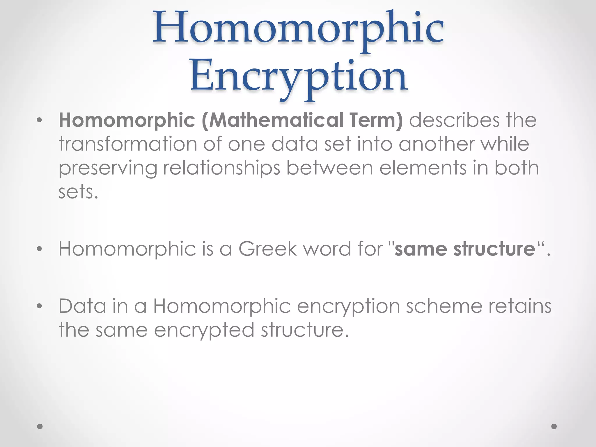 Homomorphic
Encryption
• Homomorphic (Mathematical Term) describes the
transformation of one data set into another while
preserving relationships between elements in both
sets.
• Homomorphic is a Greek word for "same structure“.
• Data in a Homomorphic encryption scheme retains
the same encrypted structure.
 
