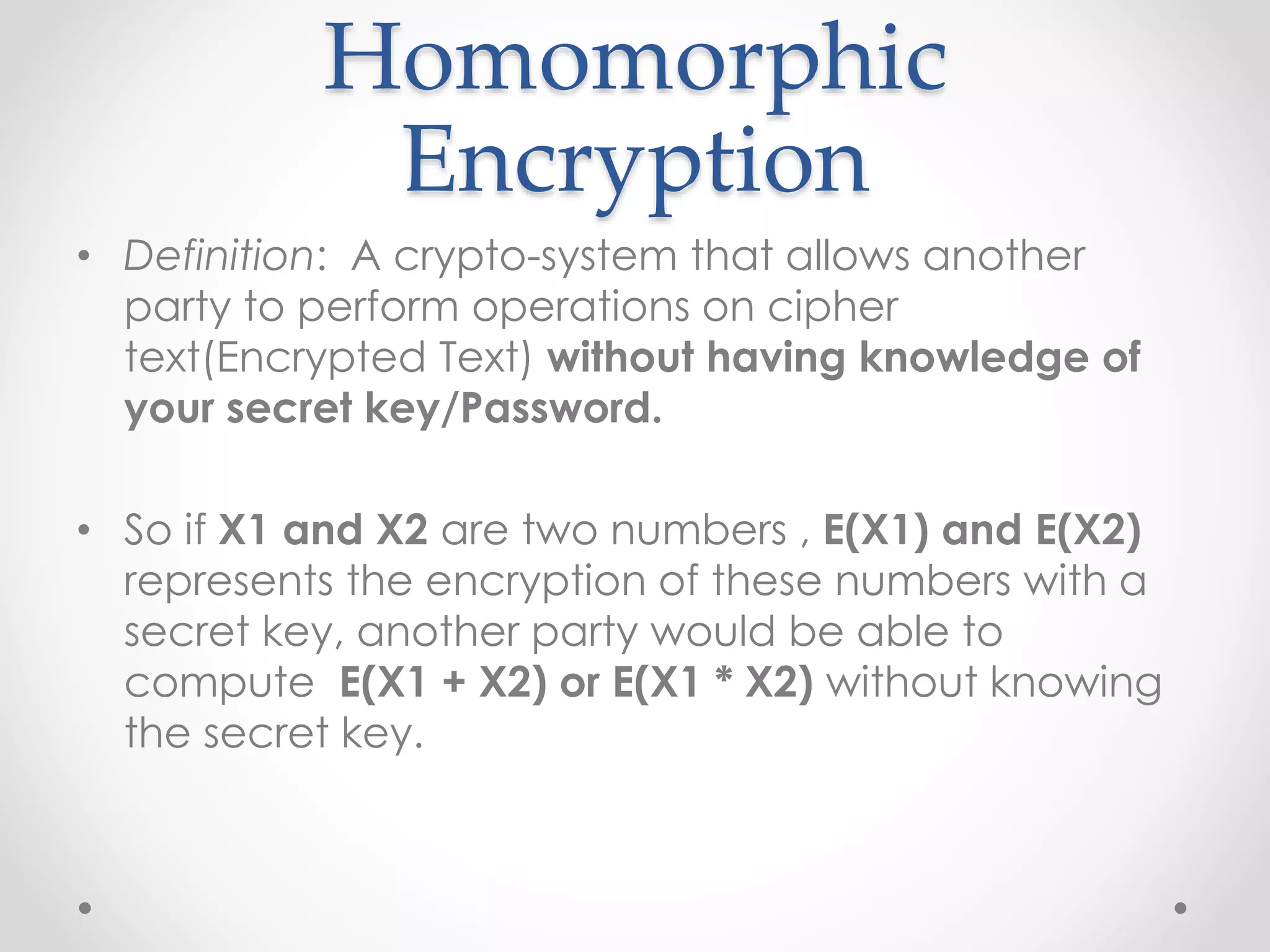 Homomorphic
Encryption
• Definition: A crypto-system that allows another
party to perform operations on cipher
text(Encrypted Text) without having knowledge of
your secret key/Password.
• So if X1 and X2 are two numbers , E(X1) and E(X2)
represents the encryption of these numbers with a
secret key, another party would be able to
compute E(X1 + X2) or E(X1 * X2) without knowing
the secret key.
 