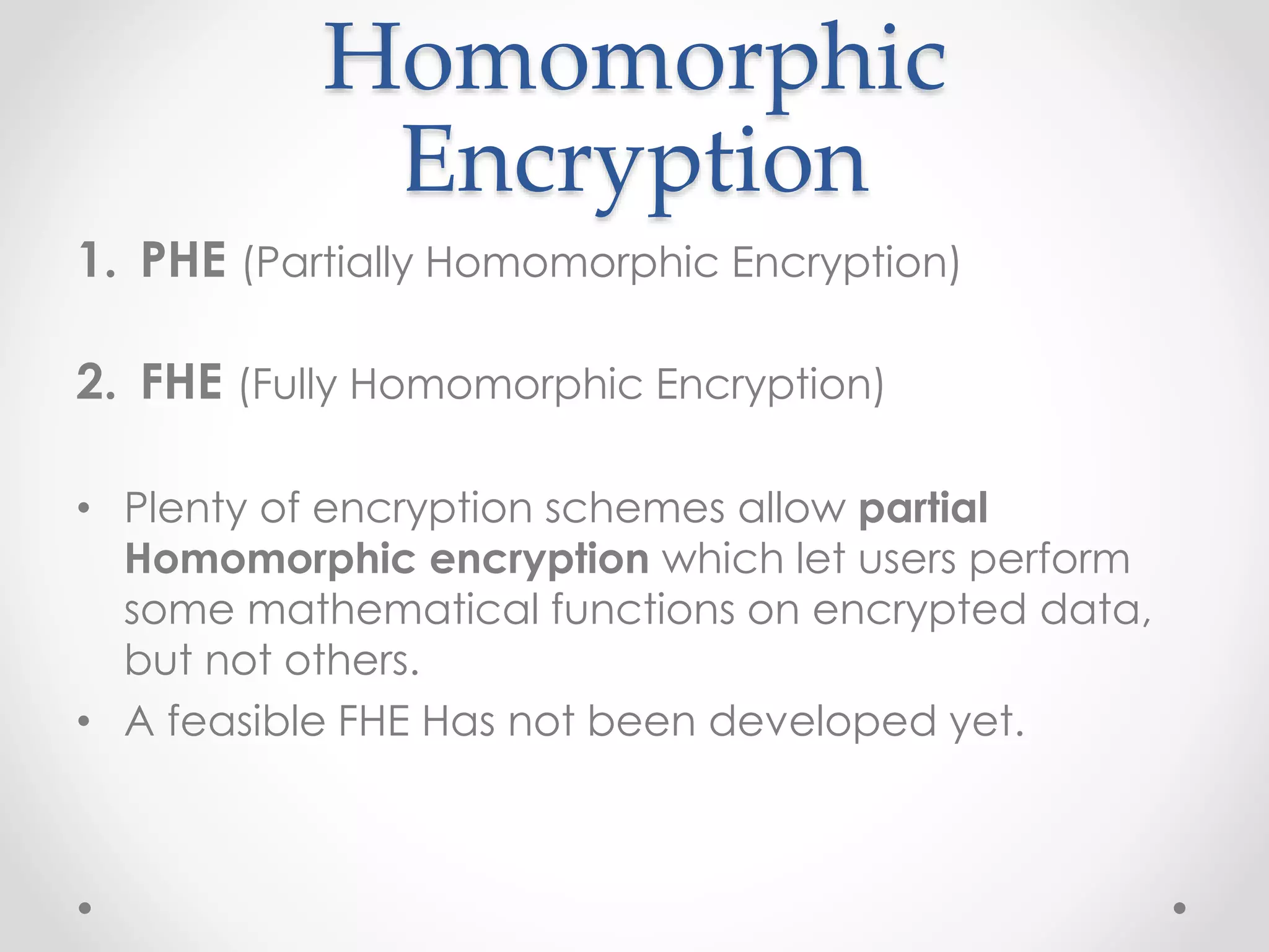 Homomorphic
Encryption
1. PHE (Partially Homomorphic Encryption)
2. FHE (Fully Homomorphic Encryption)
• Plenty of encryption schemes allow partial
Homomorphic encryption which let users perform
some mathematical functions on encrypted data,
but not others.
• A feasible FHE Has not been developed yet.
 