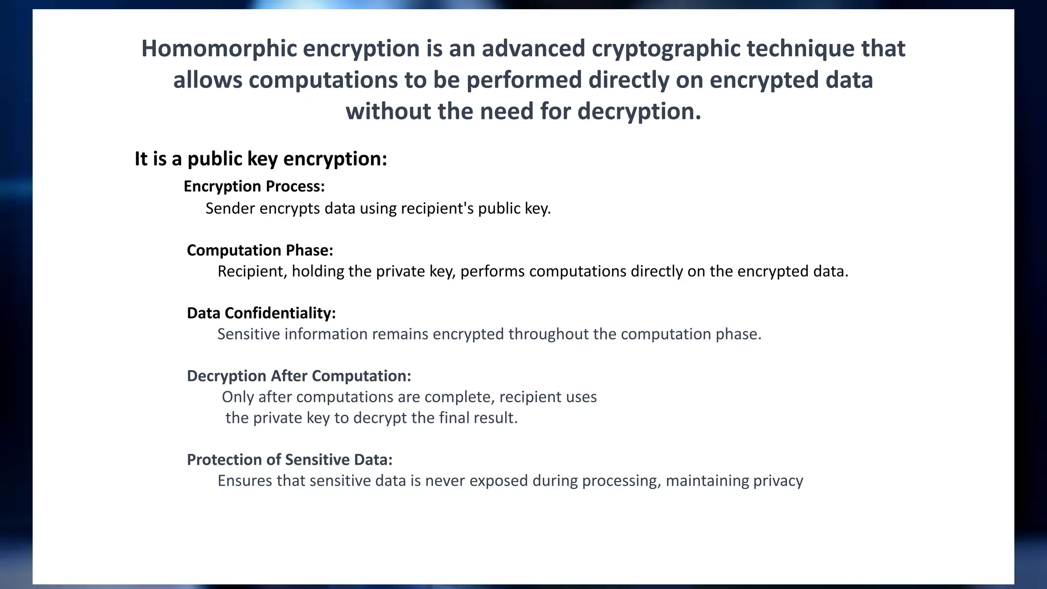 Homomorphic encryption is an advanced cryptographic technique that
allows computations to be performed directly on encrypted data
without the need for decryption.
It is a public key encryption:
Encryption Process:
Sender encrypts data using recipient's public key.
Computation Phase:
Recipient, holding the private key, performs computations directly on the encrypted data.
Data Confidentiality:
Sensitive information remains encrypted throughout the computation phase.
Decryption After Computation:
Only after computations are complete, recipient uses
the private key to decrypt the final result.
Protection of Sensitive Data:
Ensures that sensitive data is never exposed during processing, maintaining privacy
 