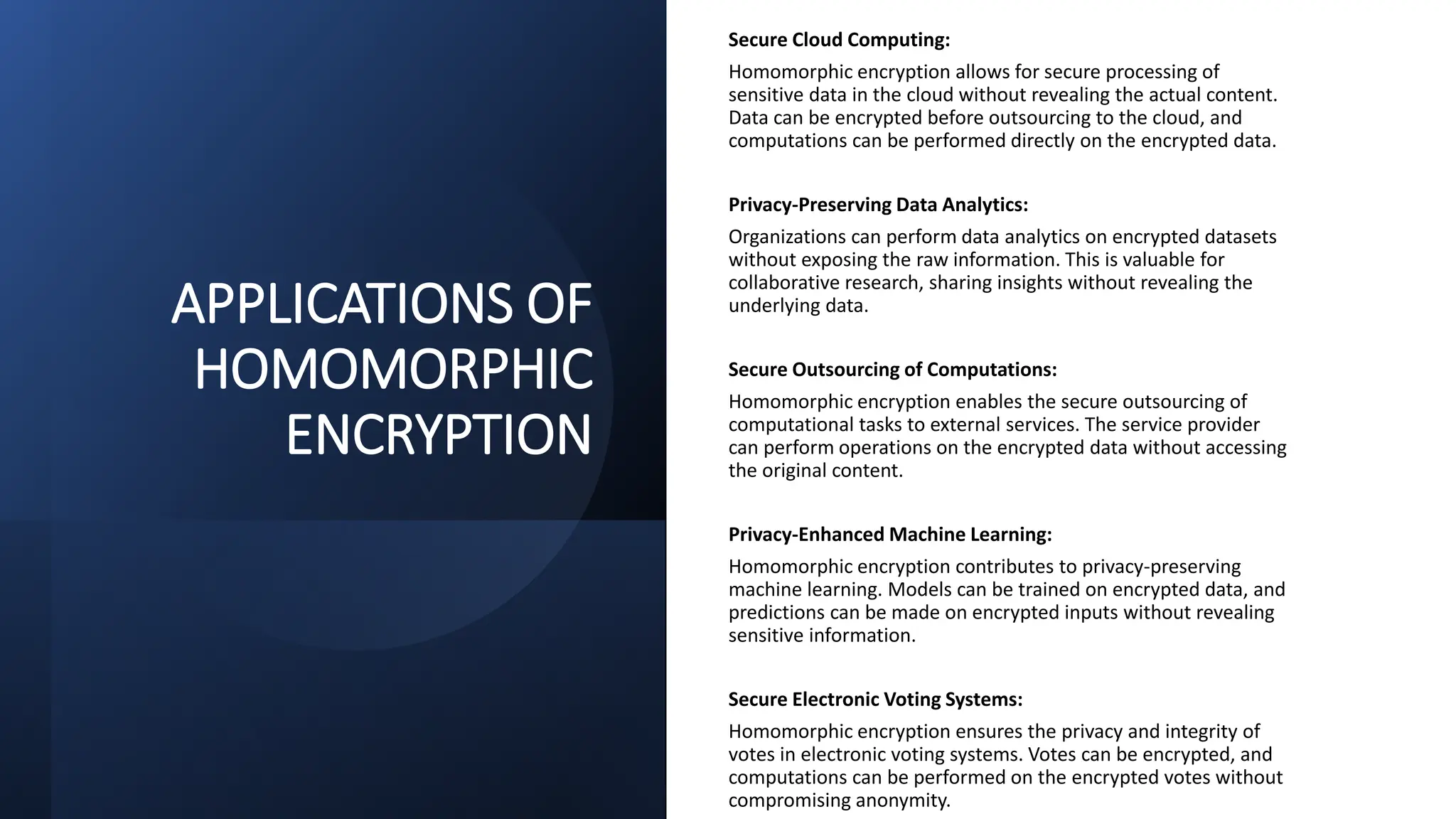 APPLICATIONS OF
HOMOMORPHIC
ENCRYPTION
Secure Cloud Computing:
Homomorphic encryption allows for secure processing of
sensitive data in the cloud without revealing the actual content.
Data can be encrypted before outsourcing to the cloud, and
computations can be performed directly on the encrypted data.
Privacy-Preserving Data Analytics:
Organizations can perform data analytics on encrypted datasets
without exposing the raw information. This is valuable for
collaborative research, sharing insights without revealing the
underlying data.
Secure Outsourcing of Computations:
Homomorphic encryption enables the secure outsourcing of
computational tasks to external services. The service provider
can perform operations on the encrypted data without accessing
the original content.
Privacy-Enhanced Machine Learning:
Homomorphic encryption contributes to privacy-preserving
machine learning. Models can be trained on encrypted data, and
predictions can be made on encrypted inputs without revealing
sensitive information.
Secure Electronic Voting Systems:
Homomorphic encryption ensures the privacy and integrity of
votes in electronic voting systems. Votes can be encrypted, and
computations can be performed on the encrypted votes without
compromising anonymity.
 