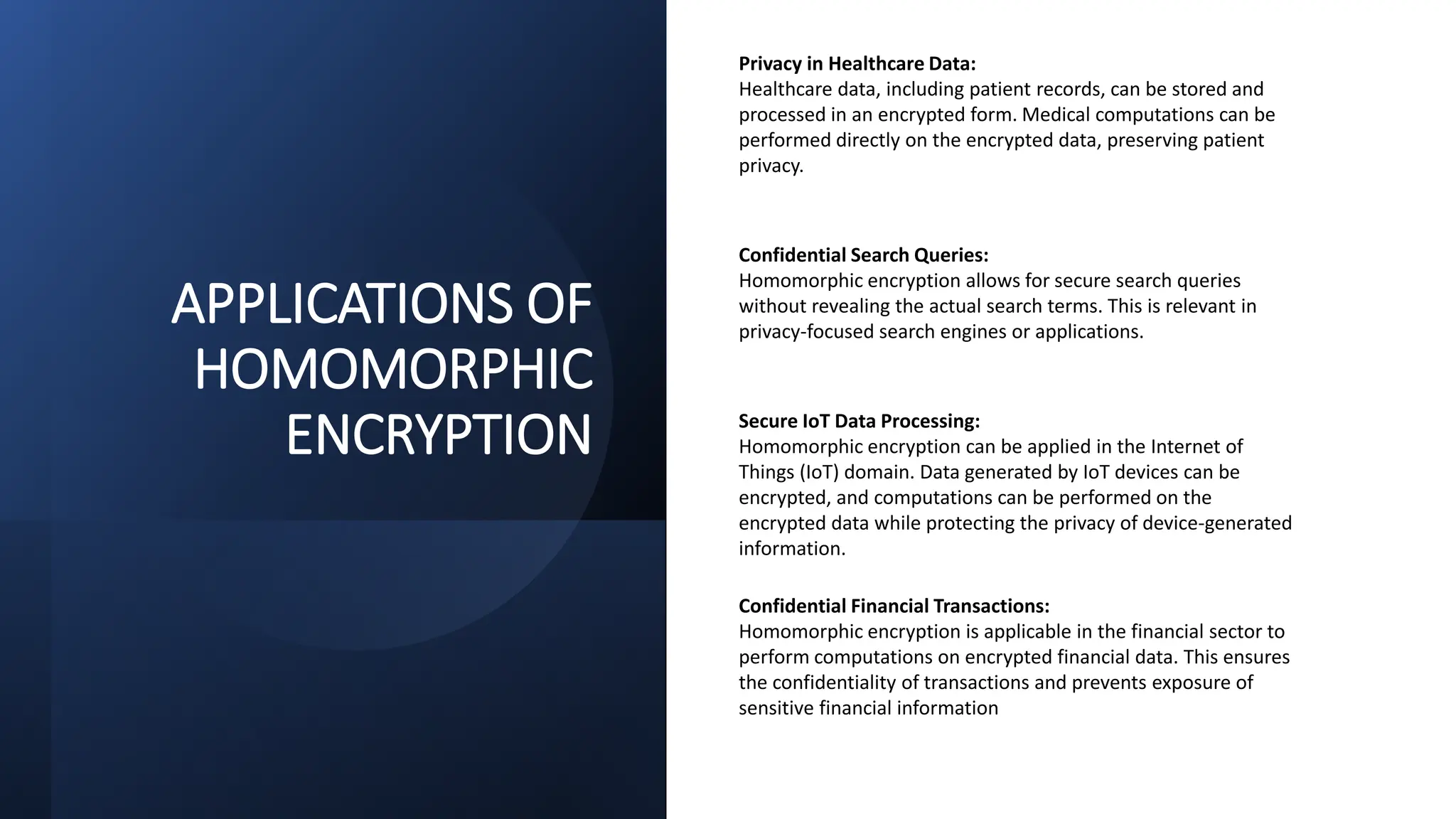 APPLICATIONS OF
HOMOMORPHIC
ENCRYPTION
Privacy in Healthcare Data:
Healthcare data, including patient records, can be stored and
processed in an encrypted form. Medical computations can be
performed directly on the encrypted data, preserving patient
privacy.
Confidential Search Queries:
Homomorphic encryption allows for secure search queries
without revealing the actual search terms. This is relevant in
privacy-focused search engines or applications.
Secure IoT Data Processing:
Homomorphic encryption can be applied in the Internet of
Things (IoT) domain. Data generated by IoT devices can be
encrypted, and computations can be performed on the
encrypted data while protecting the privacy of device-generated
information.
Confidential Financial Transactions:
Homomorphic encryption is applicable in the financial sector to
perform computations on encrypted financial data. This ensures
the confidentiality of transactions and prevents exposure of
sensitive financial information
 