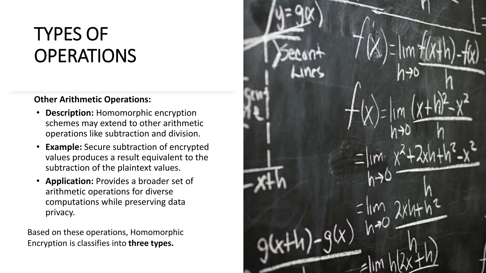 TYPES OF
OPERATIONS
Other Arithmetic Operations:
• Description: Homomorphic encryption
schemes may extend to other arithmetic
operations like subtraction and division.
• Example: Secure subtraction of encrypted
values produces a result equivalent to the
subtraction of the plaintext values.
• Application: Provides a broader set of
arithmetic operations for diverse
computations while preserving data
privacy.
Based on these operations, Homomorphic
Encryption is classifies into three types.
 