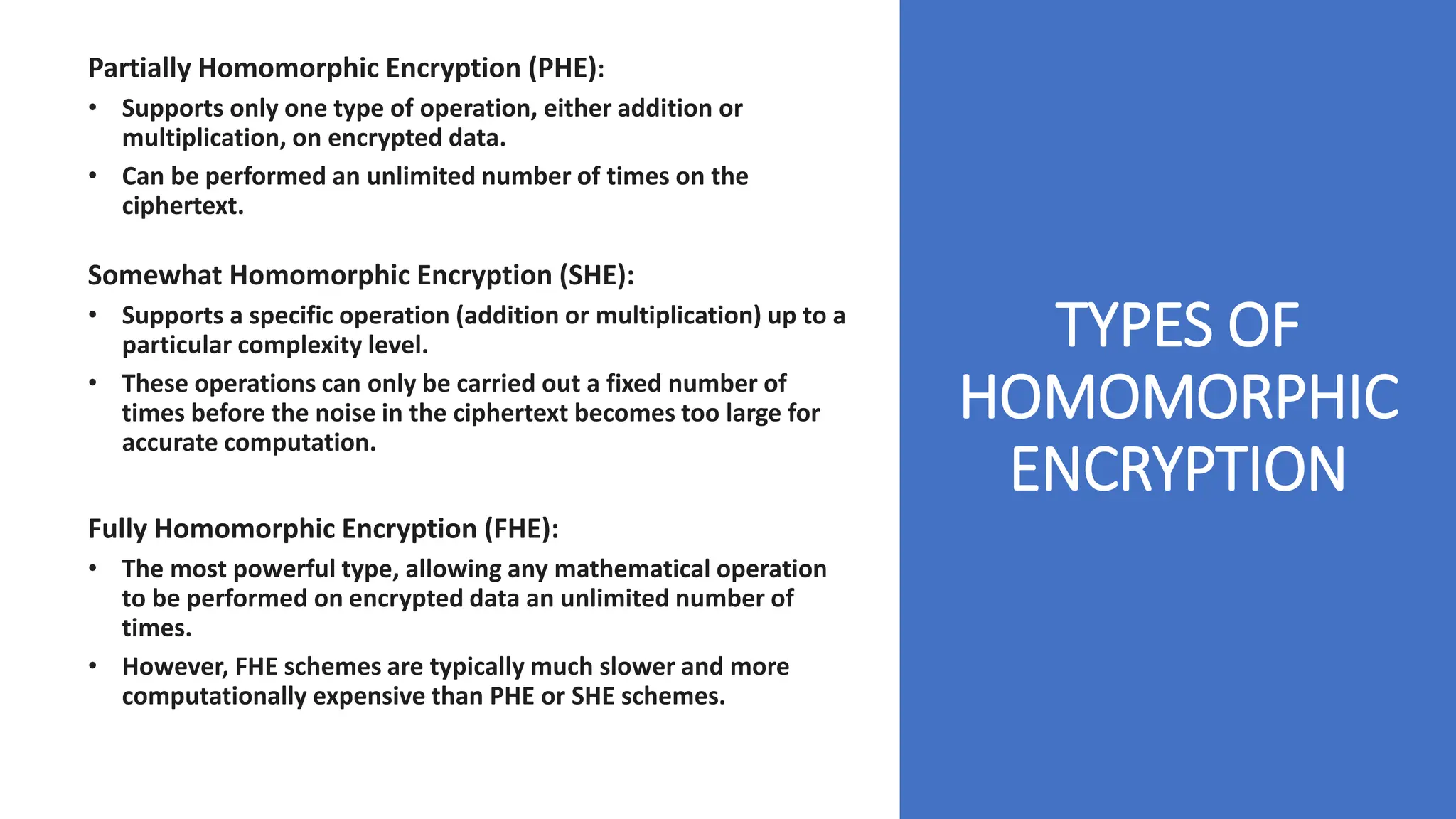 TYPES OF
HOMOMORPHIC
ENCRYPTION
Partially Homomorphic Encryption (PHE):
• Supports only one type of operation, either addition or
multiplication, on encrypted data.
• Can be performed an unlimited number of times on the
ciphertext.
Somewhat Homomorphic Encryption (SHE):
• Supports a specific operation (addition or multiplication) up to a
particular complexity level.
• These operations can only be carried out a fixed number of
times before the noise in the ciphertext becomes too large for
accurate computation.
Fully Homomorphic Encryption (FHE):
• The most powerful type, allowing any mathematical operation
to be performed on encrypted data an unlimited number of
times.
• However, FHE schemes are typically much slower and more
computationally expensive than PHE or SHE schemes.
 