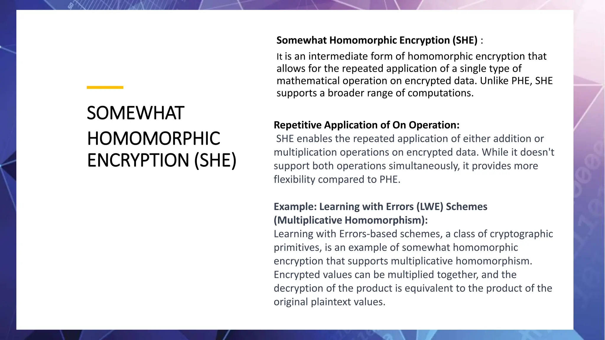 SOMEWHAT
HOMOMORPHIC
ENCRYPTION (SHE)
Somewhat Homomorphic Encryption (SHE) :
It is an intermediate form of homomorphic encryption that
allows for the repeated application of a single type of
mathematical operation on encrypted data. Unlike PHE, SHE
supports a broader range of computations.
Repetitive Application of On Operation:
SHE enables the repeated application of either addition or
multiplication operations on encrypted data. While it doesn't
support both operations simultaneously, it provides more
flexibility compared to PHE.
Example: Learning with Errors (LWE) Schemes
(Multiplicative Homomorphism):
Learning with Errors-based schemes, a class of cryptographic
primitives, is an example of somewhat homomorphic
encryption that supports multiplicative homomorphism.
Encrypted values can be multiplied together, and the
decryption of the product is equivalent to the product of the
original plaintext values.
 