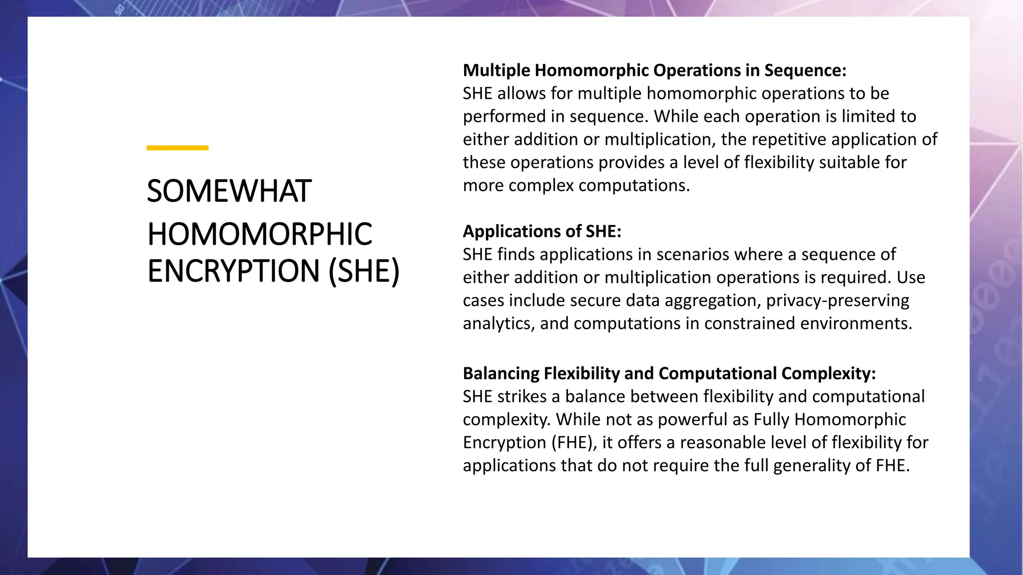 SOMEWHAT
HOMOMORPHIC
ENCRYPTION (SHE)
Multiple Homomorphic Operations in Sequence:
SHE allows for multiple homomorphic operations to be
performed in sequence. While each operation is limited to
either addition or multiplication, the repetitive application of
these operations provides a level of flexibility suitable for
more complex computations.
Applications of SHE:
SHE finds applications in scenarios where a sequence of
either addition or multiplication operations is required. Use
cases include secure data aggregation, privacy-preserving
analytics, and computations in constrained environments.
Balancing Flexibility and Computational Complexity:
SHE strikes a balance between flexibility and computational
complexity. While not as powerful as Fully Homomorphic
Encryption (FHE), it offers a reasonable level of flexibility for
applications that do not require the full generality of FHE.
 