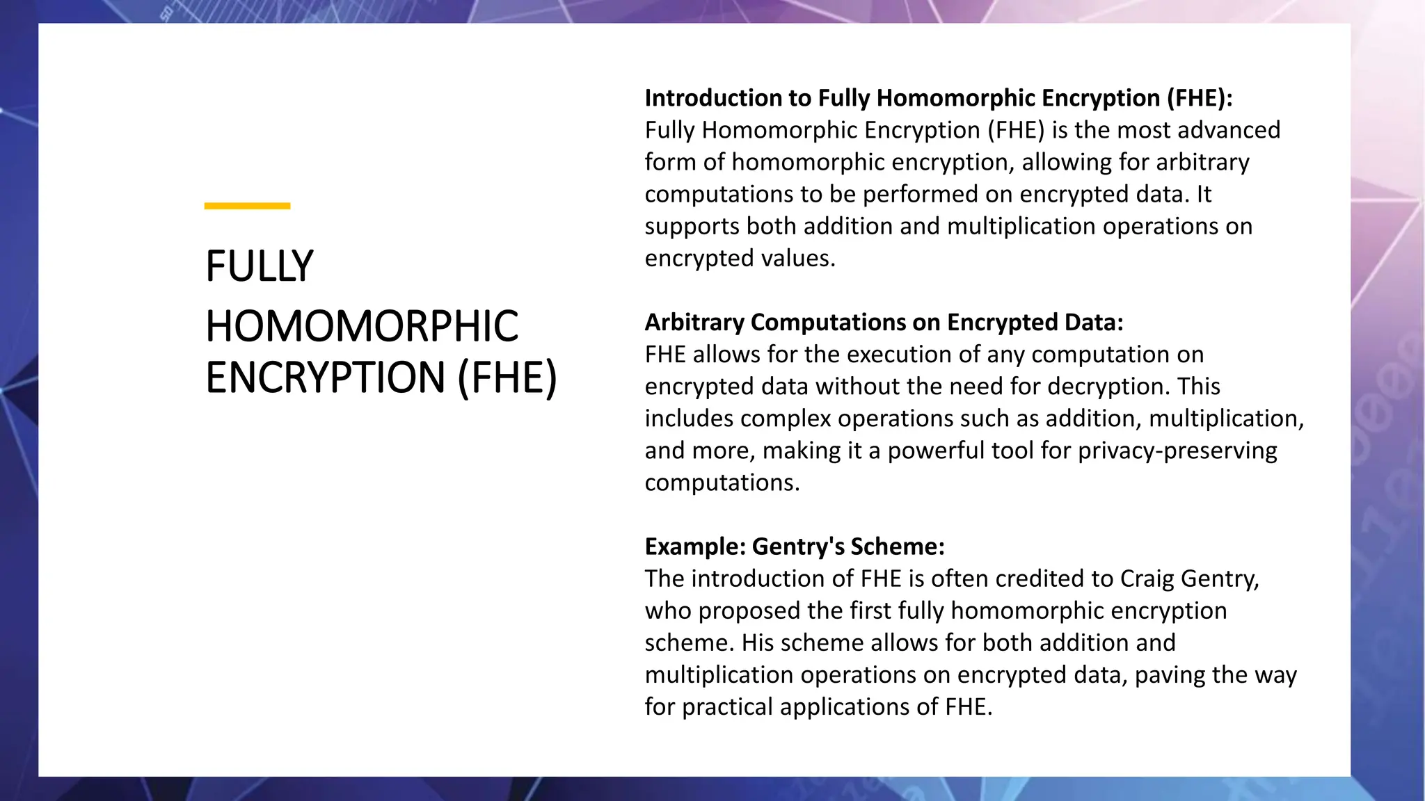 FULLY
HOMOMORPHIC
ENCRYPTION (FHE)
Introduction to Fully Homomorphic Encryption (FHE):
Fully Homomorphic Encryption (FHE) is the most advanced
form of homomorphic encryption, allowing for arbitrary
computations to be performed on encrypted data. It
supports both addition and multiplication operations on
encrypted values.
Arbitrary Computations on Encrypted Data:
FHE allows for the execution of any computation on
encrypted data without the need for decryption. This
includes complex operations such as addition, multiplication,
and more, making it a powerful tool for privacy-preserving
computations.
Example: Gentry's Scheme:
The introduction of FHE is often credited to Craig Gentry,
who proposed the first fully homomorphic encryption
scheme. His scheme allows for both addition and
multiplication operations on encrypted data, paving the way
for practical applications of FHE.
 