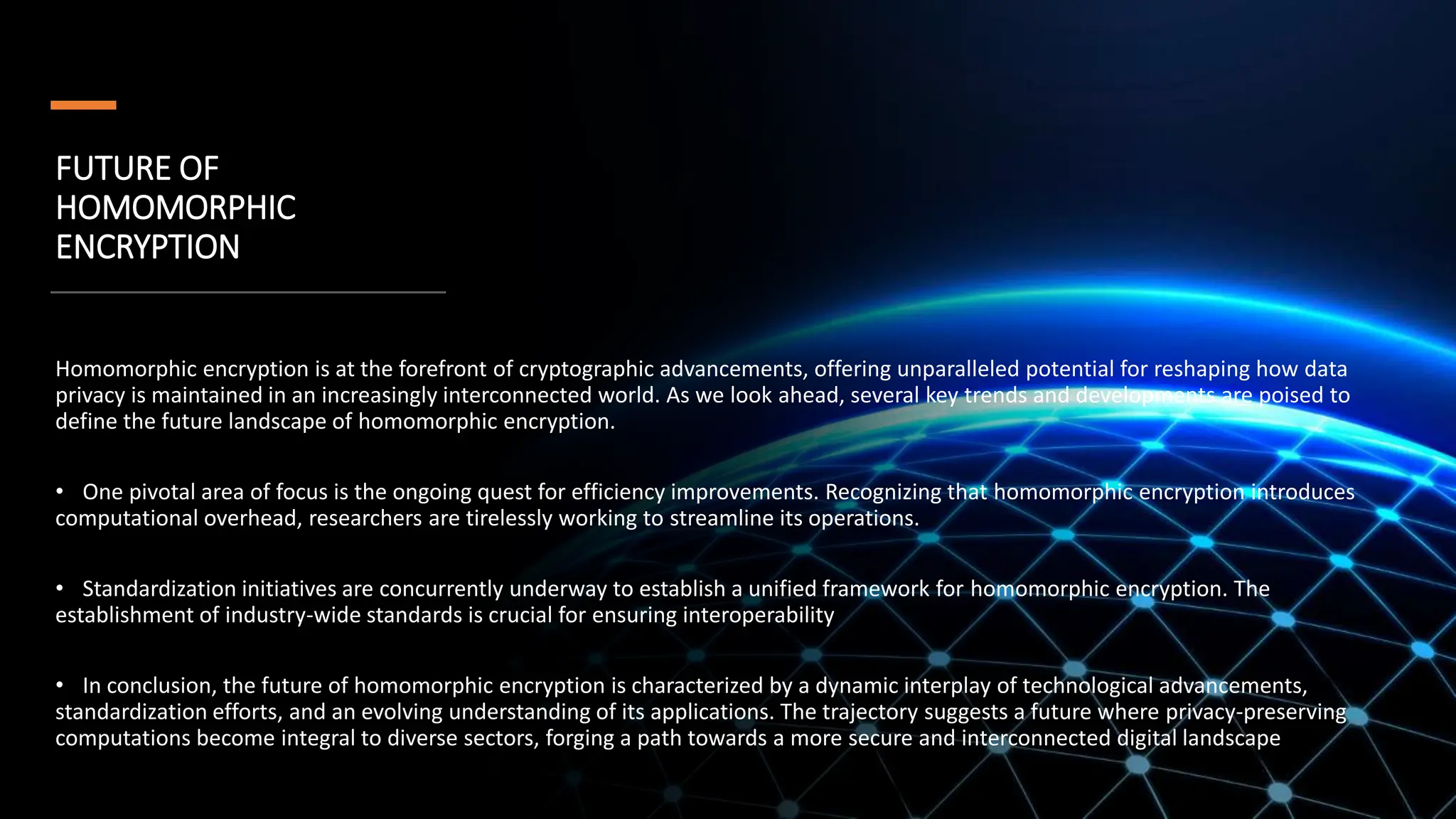 FUTURE OF
HOMOMORPHIC
ENCRYPTION
•
Homomorphic encryption is at the forefront of cryptographic advancements, offering unparalleled potential for reshaping how data
privacy is maintained in an increasingly interconnected world. As we look ahead, several key trends and developments are poised to
define the future landscape of homomorphic encryption.
• One pivotal area of focus is the ongoing quest for efficiency improvements. Recognizing that homomorphic encryption introduces
computational overhead, researchers are tirelessly working to streamline its operations.
• Standardization initiatives are concurrently underway to establish a unified framework for homomorphic encryption. The
establishment of industry-wide standards is crucial for ensuring interoperability
• In conclusion, the future of homomorphic encryption is characterized by a dynamic interplay of technological advancements,
standardization efforts, and an evolving understanding of its applications. The trajectory suggests a future where privacy-preserving
computations become integral to diverse sectors, forging a path towards a more secure and interconnected digital landscape
 
