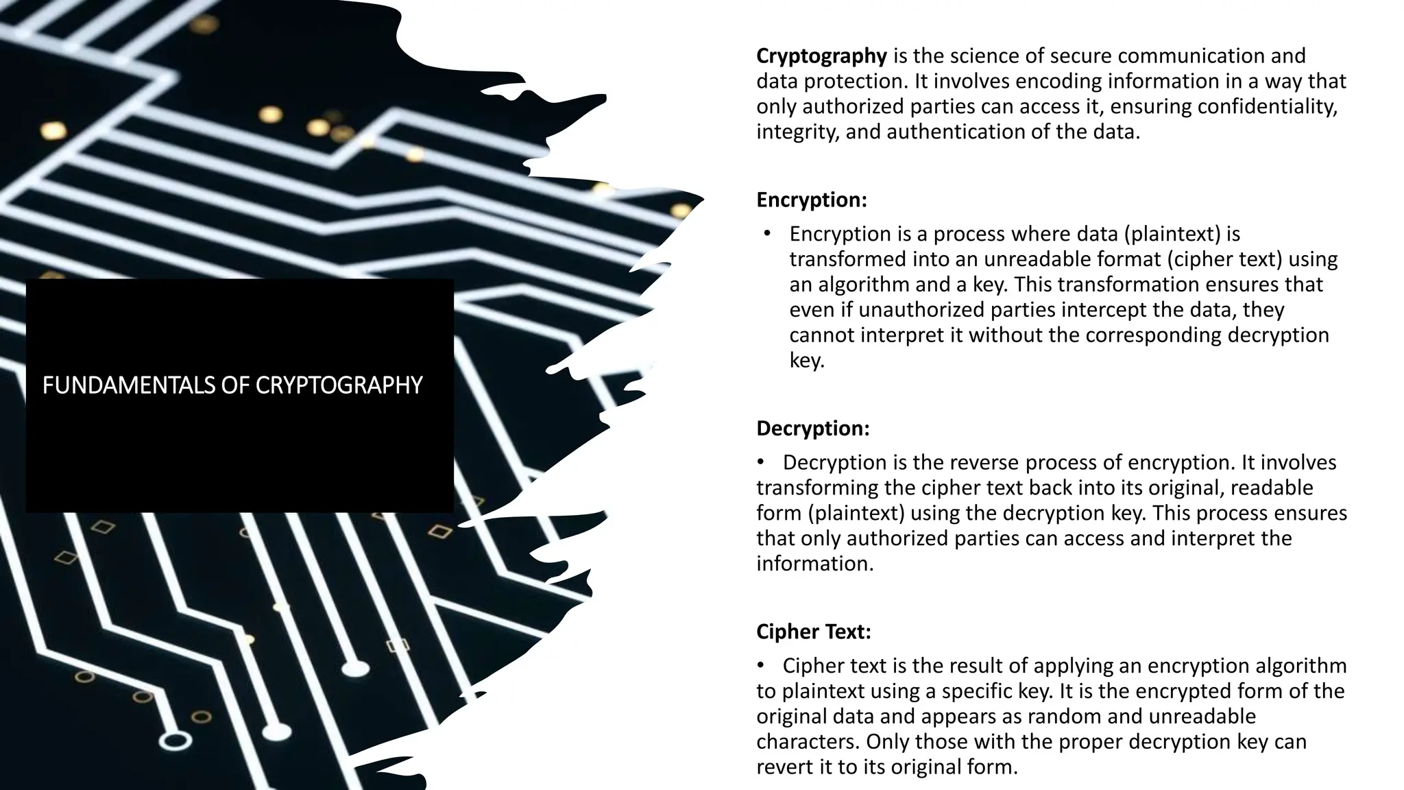 Cryptography is the science of secure communication and
data protection. It involves encoding information in a way that
only authorized parties can access it, ensuring confidentiality,
integrity, and authentication of the data.
Encryption:
• Encryption is a process where data (plaintext) is
transformed into an unreadable format (cipher text) using
an algorithm and a key. This transformation ensures that
even if unauthorized parties intercept the data, they
cannot interpret it without the corresponding decryption
key.
Decryption:
• Decryption is the reverse process of encryption. It involves
transforming the cipher text back into its original, readable
form (plaintext) using the decryption key. This process ensures
that only authorized parties can access and interpret the
information.
Cipher Text:
• Cipher text is the result of applying an encryption algorithm
to plaintext using a specific key. It is the encrypted form of the
original data and appears as random and unreadable
characters. Only those with the proper decryption key can
revert it to its original form.
FUNDAMENTALS OF CRYPTOGRAPHY
 