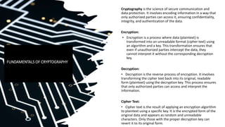 Cryptography is the science of secure communication and
data protection. It involves encoding information in a way that
only authorized parties can access it, ensuring confidentiality,
integrity, and authentication of the data.
Encryption:
• Encryption is a process where data (plaintext) is
transformed into an unreadable format (cipher text) using
an algorithm and a key. This transformation ensures that
even if unauthorized parties intercept the data, they
cannot interpret it without the corresponding decryption
key.
Decryption:
• Decryption is the reverse process of encryption. It involves
transforming the cipher text back into its original, readable
form (plaintext) using the decryption key. This process ensures
that only authorized parties can access and interpret the
information.
Cipher Text:
• Cipher text is the result of applying an encryption algorithm
to plaintext using a specific key. It is the encrypted form of the
original data and appears as random and unreadable
characters. Only those with the proper decryption key can
revert it to its original form.
FUNDAMENTALS OF CRYPTOGRAPHY
 
