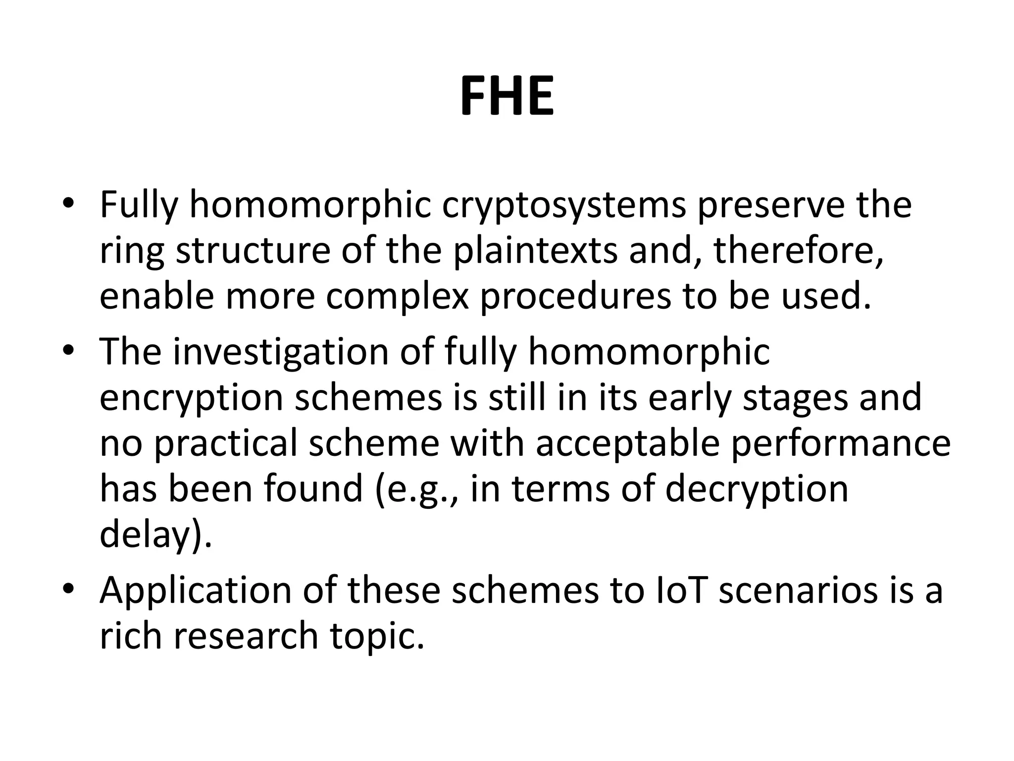 FHE
• Fully homomorphic cryptosystems preserve the
ring structure of the plaintexts and, therefore,
enable more complex procedures to be used.
• The investigation of fully homomorphic
encryption schemes is still in its early stages and
no practical scheme with acceptable performance
has been found (e.g., in terms of decryption
delay).
• Application of these schemes to IoT scenarios is a
rich research topic.
 