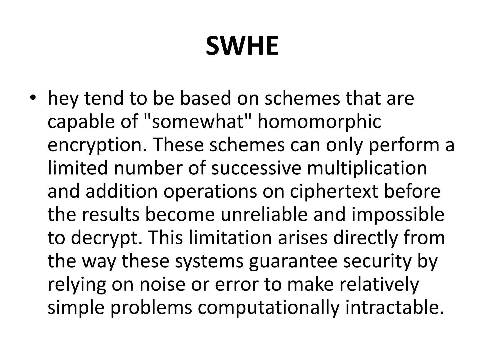 SWHE
• hey tend to be based on schemes that are
capable of "somewhat" homomorphic
encryption. These schemes can only perform a
limited number of successive multiplication
and addition operations on ciphertext before
the results become unreliable and impossible
to decrypt. This limitation arises directly from
the way these systems guarantee security by
relying on noise or error to make relatively
simple problems computationally intractable.
 