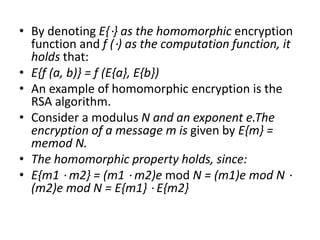 • By denoting E{⋅} as the homomorphic encryption
function and f (⋅) as the computation function, it
holds that:
• E{f (a, b)} = f (E{a}, E{b})
• An example of homomorphic encryption is the
RSA algorithm.
• Consider a modulus N and an exponent e.The
encryption of a message m is given by E{m} =
memod N.
• The homomorphic property holds, since:
• E{m1 ⋅ m2} = (m1 ⋅ m2)e mod N = (m1)e mod N ⋅
(m2)e mod N = E{m1} ⋅ E{m2}
 