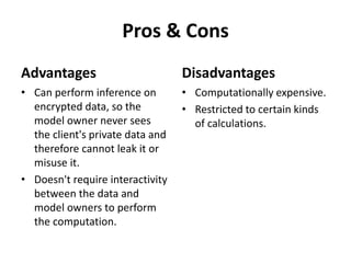 Pros & Cons
Advantages
• Can perform inference on
encrypted data, so the
model owner never sees
the client's private data and
therefore cannot leak it or
misuse it.
• Doesn't require interactivity
between the data and
model owners to perform
the computation.
Disadvantages
• Computationally expensive.
• Restricted to certain kinds
of calculations.
 
