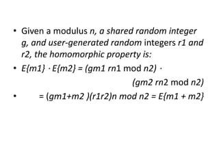 • Given a modulus n, a shared random integer
g, and user-generated random integers r1 and
r2, the homomorphic property is:
• E{m1} ⋅ E{m2} = (gm1 rn1 mod n2) ⋅
(gm2 rn2 mod n2)
• = (gm1+m2 )(r1r2)n mod n2 = E{m1 + m2}
 