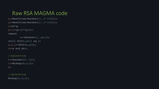 Raw RSA MAGMA code
p:=NextPrime(Random([1..2^124]));
q:=NextPrime(Random([1..2^124]));
n:=p*q;
phi:=(p-1)*(q-1);
repeat
e:=Random([1..phi]);
until GCD(e,phi) eq 1;
g,x,y:=XGCD(e,phi);
d:=x mod phi;
//ENCRYPTION
m:=Random([0..n]);
c:=Modexp(m,e,n);
m;
//DECRYPTION
Modexp(c,d,n);
 