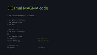 ElGamal MAGMA code
G := IntegerRing(558494556463);
P := G!197214177966;
k := Random(#G);
Q := P^k;
//ENCRYPTION
M := G!37498469442;
M;
r := Random(#G);
C0 := P^r; //C0 := r*P
C1 := M*(Q^r); //C1 := M+r*Q
//DECRYPTION
C1/C0^k; //C1-k*C0
 