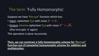 Suppose we have ‘Recrypt’ function which has;
• Input: ciphertext E(a) with noise 𝑁′ < 𝑁 .
• Output: «fresh» ciphertext E(a) with noise 𝑁′′ < 𝑁.
(Also encrypts ‘a’ again)
This operation is done recursively.
Then, we can constract a fully homomorphic scheme for ‘Recrypt’
function out of somewhat homomorphic scheme for addition and
multipication.
The term ‘Fully Homomorphic’
 