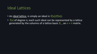 • An ideal lattice, is simply an ideal in ℤ[x]/(f(x)).
• f(x) of degree n; each such ideal can be represented by a lattice
generated by the columns of a lattice basis 𝐵𝚤 , an n × n matrix.
Ideal Lattices
 