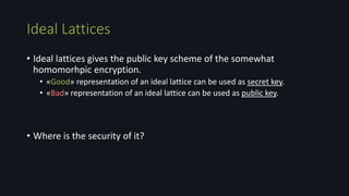 Ideal Lattices
• Ideal lattices gives the public key scheme of the somewhat
homomorhpic encryption.
• «Good» representation of an ideal lattice can be used as secret key.
• «Bad» representation of an ideal lattice can be used as public key.
• Where is the security of it?
 
