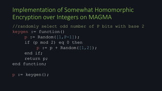 //randomly select odd number of P bits with base 2
keygen := function()
p := Random([1,P-1]);
if (p mod 2) eq 0 then
p := p + Random([1,2]);
end if;
return p;
end function;
p := keygen();
Implementation of Somewhat Homomorphic
Encryption over Integers on MAGMA
 