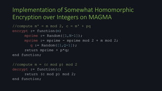//compute m' = m mod 2, c = m' + pq
encrypt := function(m)
mprime := Random([1,N-1]);
mprime := mprime - mprime mod 2 + m mod 2;
q := Random([1,Q-1]);
return mprime + p*q;
end function;
//compute m = (c mod p) mod 2
decrypt := function(c)
return (c mod p) mod 2;
end function;
Implementation of Somewhat Homomorphic
Encryption over Integers on MAGMA
 
