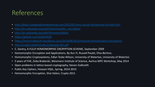References
• http://blog.cryptographyengineering.com/2012/01/very-casual-introduction-to-fully.html
• http://en.wikipedia.org/wiki/Homomorphic_encryption
• http://en.wikipedia.org/wiki/Homomorphism
• https://github.com/shaih/HElib
• https://martinralbrecht.wordpress.com/2010/08/19/somewhat-homomorphic-encryption/
• http://crypto.stanford.edu/craig/easy-fhe.pdf
• C. Gentry, A FULLY HOMOMORPHIC ENCRYPTION SCHEME, September 2009
• Homomorphic Encryption and Applications, By Xun Yi, Russell Paulet, Elisa Bertino.
• Homomorphic Cryptosystems, Edlyn Teske-Wilson, University of Waterloo, University of Waterloo
• 5 years of FHE, Zvika Brakerski, Weizmann Institute of Science, Aarhus MPC Workshop, May 2014
• Open problems in lattice-based cryptography, Steven Galbraith
• Public Key Ciphers, Hüseyin HIŞIL, Spring, 2014-2015
• Homomorphic Encryption, Shai Halevi, Crypto 2011
 