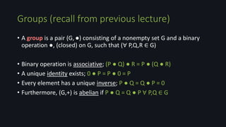 Groups (recall from previous lecture)
• A group is a pair (G,●) consisting of a nonempty set G and a binary
operation ●, (closed) on G, such that (∀ P,Q,R ∈ G)
• Binary operation is associative; (P ● Q) ● R = P ● (Q ● R)
• A unique identity exists; 0 ● P = P ● 0 = P
• Every element has a unique inverse; P ● Q = Q ● P = 0
• Furthermore, (G,+) is abelian if P ● Q = Q ● P ∀ P,Q ∈ G
 