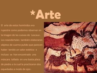 *ArteEl  arte de estos homínidos era rupestre como podemos observar en la imagen de las cuevas de  Lascaux . Los neandertales  también elaboraron objetos de cuerno pulido que parecen  haber  tenido un valor estético  e  incluso  se  han encontrado  una máscara  tallada  en una basta placa de piedra a la cual la practicaron dos oquedades a modo de ojos .