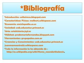 *Bibliografía *Introducción: voltairesa.blogspot.com*Características Físicas: melkart.wikispaces.com*Economía: enciclopedia.us.es*Sociedad: web.educastur.princast.es*Arte: artehistoria.jcyl.es*Hábitat: predomariafernandez.blogspot.com*Herramientas: grupopaleo.com.ar*Creencias y Conocimientos: web.educastur.princast.es  juanmamaestro55.wikiespaces.com*Toda la información la he obtenido de : http://es.wikipedia.org/wiki/Homo_neanderthalensis.