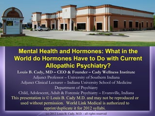 Mental Health and Hormones: What in the
 World do Hormones Have to Do with Current
           Allopathic Psychiatry?
   Louis B. Cady, MD – CEO & Founder – Cady Wellness Institute
            Adjunct Professor – University of Southern Indiana
     Adjunct Clinical Lecturer – Indiana University School of Medicine
                         Department of Psychiatry
    Child, Adolescent, Adult & Forensic Psychiatry – Evansville, Indiana
This presentation is © Louis B. Cady M.D. and may not be reproduced or
     used without permission. World Link Medical is authorized to
                   reprint/duplicate it for 2012 syllabi.
                   (c) 2012 Louis B. Cady, M.D. - all rights reserved
 