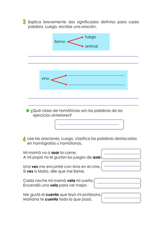 Explica brevemente dos significados distintos para cada
palabra. Luego, escribe una oración.
¿Qué clase de homófonas son las palabras de los
ejercicios anteriores?
Lee las oraciones. Luego, clasifica las palabras destacadas
en homógrafas u homófonas.
Mi mamá va a asar la carne.
A mi papá no le gustan los juegos de azar.
Una vez me encontré con Ana en el cine.
Si ves a Mario, dile que me llame.
Cada noche mi mamá vela mi sueño.
Encendió una vela para ver mejor.
Me gustó el cuento que leyó mi profesora.
Mañana te cuento todo lo que pasó.
fuego
llama
animal
vino
 