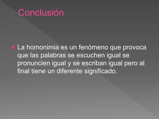  La homonimia es un fenómeno que provoca
que las palabras se escuchen igual se
pronuncien igual y se escriban igual pero al
final tiene un diferente significado.