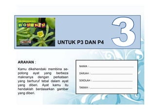 UNTUK P3 DAN P4


ARAHAN :
                                  NAMA : ............................................................   
Kamu dikehendaki membina se-
potong ayat yang berbeza          DARJAH : ........................................................
maknanya dengan perkataan
yang b h f t b l d l
      berhuruf tebal dalam ayat
                              t   SEKOLAH : ......................................................
                                  SEKOLAH
yang diberi. Ayat kamu itu
                                  TARIKH : .........................................................
hendaklah berdasarkan gambar
yang diberi
     diberi.
 