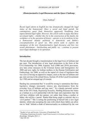 2011]                      DURHAM LAW REVIEW                                      77

     (Homo)normative Legal Discourses and the Queer Challenge


                                 Chris Ashford*


Recent legal reform in English law has dramatically changed the legal
status of the homosexual. Once a social and legal pariah, the
contemporary queer finds themselves apparently benefitting from
unprecedented legal rights. However, this article seeks to argue that these
new-found rights - whether they be in the construction of the family, the
workplace or in the operation of leisure - operate so as to enshrine in law
a homosexual identity anchored in domesticity and Rubin’s
conceptualisation of ‘good’ sex. This article seeks to explore the
emergence of the new (homo)normative legal discourse and how two
sexual phenomena - barebacking and public sex - continue to present
socio-legal challenges to its operation.


Introduction

The last decade brought a transformation in the legal lives of lesbians and
gay men. The introduction of new legal protections in the form of the
Civil Partnership Act 2004, Equality Acts (2006 and 2010) provisions,
new hate crime measures in the Criminal Justice and Immigration Act
2008 and new rights for lesbian mothers in the Human Fertilisation and
Embryology Act 2008, as well as the repeal of a host of legislation that
was seen as having an oppressive impact, such as the ban on lesbians and
gay men serving in the armed forces, Section 28 of the Local Government
Act 1988 and an unequal age of consent.

Harding has commented that ‘it would be wrong to summarise that these
legislative changes necessarily remove any discrimination from the
everyday lives of lesbians and gay men’.1 In a deeply personal section
later in her 2011 book, Regulating Sexuality, Harding discusses her status
as a lesbian in a civil partnership with the hope and expectation that she
will have children with her partner, yet rather than being a mother or
father, she will be a ‘parent’. Rather than being single or married, she is a
‘civil partner’.2 She is noting the positioning of herself into a new legal
identity, whilst also accepting the ease with which these labels can allow
one to ‘hide’ behind a cloak of heterosexuality as evidenced by the vast


*
  Reader in Law and Society, University of Sunderland, UK.
1
  R Harding, Regulating Sexuality: Legal Consciousness in Lesbian and Gay Lives
(Routledge, Abingdon 2011) 1.
2
  ibid 180-181.
 
