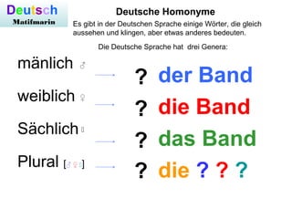 mänlich
weiblich
Sächlich
Plural [♂ ♀ ]
?
?
?
?
der Band
die Band
das Band
die ? ? ?
Deutsche Homonyme
♂
Deutsch
Matifmar...