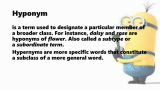 Hyponym
is a term used to designate a particular member of
a broader class. For instance, daisy and rose are
hyponyms of flower. Also called a subtype or
a subordinate term.
Hypernyms are more specific words that constitute
a subclass of a more general word.
 