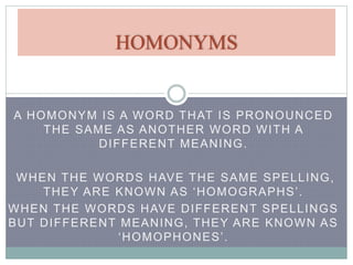 HOMONYMS 
A HOMONYM IS A WORD THAT IS PRONOUNCED 
THE SAME AS ANOTHER WORD WITH A 
DIFFERENT MEANING. 
WHEN THE WORDS HAVE THE SAME SPELLING, 
T H E Y A R E K N OWN A S ‘ H O M O G R A P H S ’ . 
WHEN THE WORDS HAVE DIFFERENT SPELLINGS 
BUT DIFFERENT MEANING, THEY ARE KNOWN AS 
‘ H O M O P H O N E S ’ . 
 