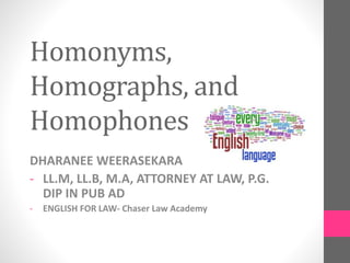 Homonyms,
Homographs, and
Homophones
DHARANEE WEERASEKARA
- LL.M, LL.B, M.A, ATTORNEY AT LAW, P.G.
DIP IN PUB AD
- ENGLISH FOR LAW- Chaser Law Academy
 