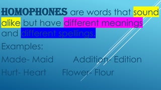 HOMOPHONES are words that sound
alike but have different meanings
and different spellings.
Examples:
Made- Maid Addition- Edition
Hurt- Heart Flower- Flour
 