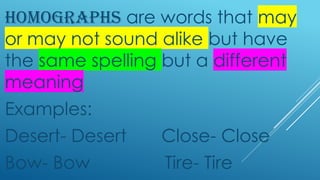 HOMOGRAPHS are words that may
or may not sound alike but have
the same spelling but a different
meaning
Examples:
Desert- Desert Close- Close
Bow- Bow Tire- Tire
 