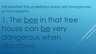 Tell whether the underlined words are homophones
or homographs.
1. The bee in that tree
house can be very
dangerous when
disturbed.
 