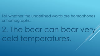 Tell whether the underlined words are homophones
or homographs.
2. The bear can bear very
cold temperatures.
 