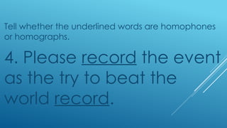 Tell whether the underlined words are homophones
or homographs.
4. Please record the event
as the try to beat the
world record.
 