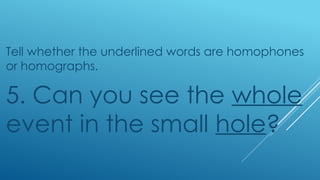 Tell whether the underlined words are homophones
or homographs.
5. Can you see the whole
event in the small hole?
 