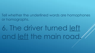 Tell whether the underlined words are homophones
or homographs.
6. The driver turned left
and left the main road.
 