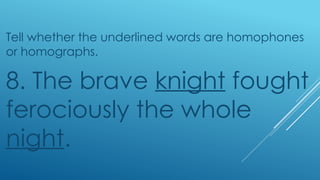 Tell whether the underlined words are homophones
or homographs.
8. The brave knight fought
ferociously the whole
night.
 