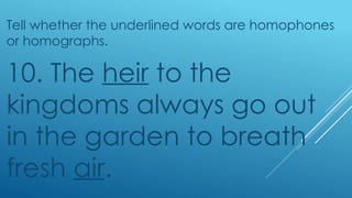 Tell whether the underlined words are homophones
or homographs.
10. The heir to the
kingdoms always go out
in the garden to breath
fresh air.
 