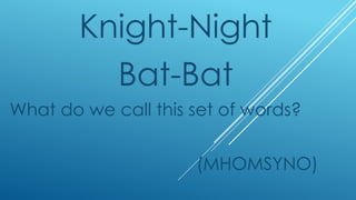 Knight-Night
Bat-Bat
What do we call this set of words?
(MHOMSYNO)
 