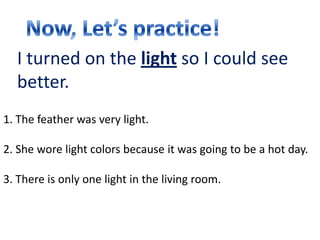 I turned on the light so I could see
  better.
1. The feather was very light.

2. She wore light colors because it was going to be a hot day.

3. There is only one light in the living room.
 